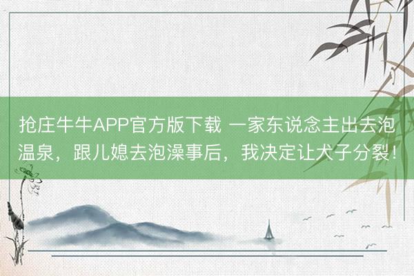 抢庄牛牛APP官方版下载 一家东说念主出去泡温泉，跟儿媳去泡澡事后，我决定让犬子分裂！