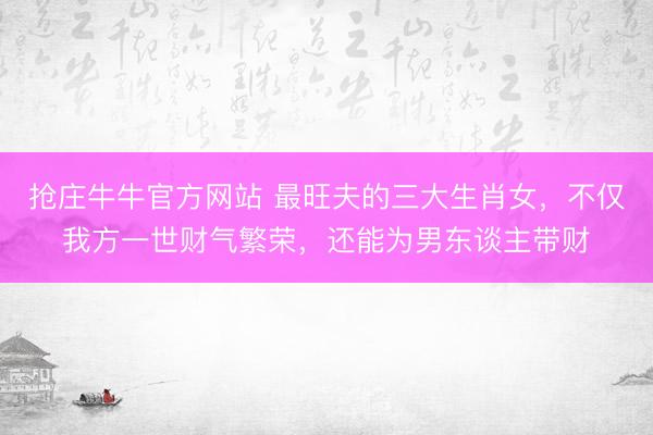 抢庄牛牛官方网站 最旺夫的三大生肖女，不仅我方一世财气繁荣，还能为男东谈主带财