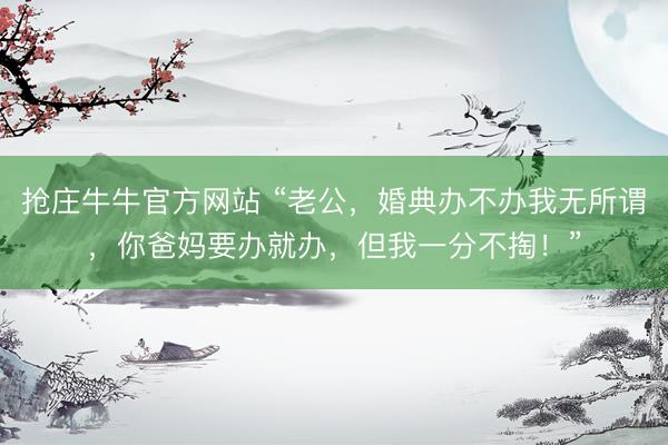 抢庄牛牛官方网站 “老公，婚典办不办我无所谓，你爸妈要办就办，但我一分不掏！”