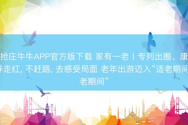 抢庄牛牛APP官方版下载 家有一老丨专列出圈、康养走红， 不赶路， 去感受局面 老年出游迈入“适老期间”