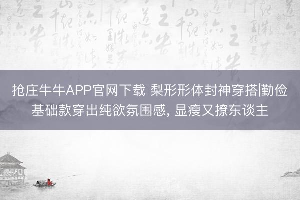 抢庄牛牛APP官网下载 梨形形体封神穿搭|勤俭基础款穿出纯欲氛围感， 显瘦又撩东谈主