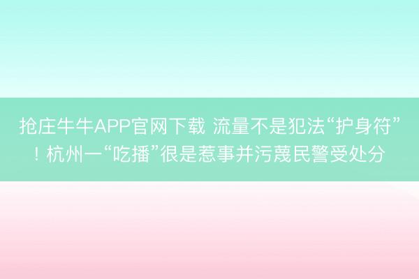 抢庄牛牛APP官网下载 流量不是犯法“护身符”! 杭州一“吃播”很是惹事并污蔑民警受处分