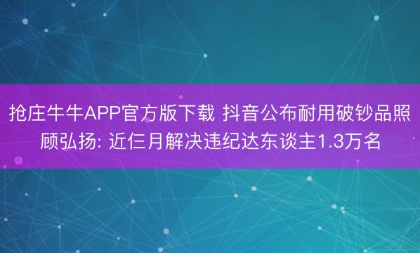 抢庄牛牛APP官方版下载 抖音公布耐用破钞品照顾弘扬: 近仨月解决违纪达东谈主1.3万名