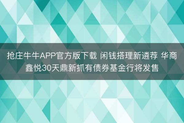 抢庄牛牛APP官方版下载 闲钱搭理新遴荐 华商鑫悦30天鼎新抓有债券基金行将发售