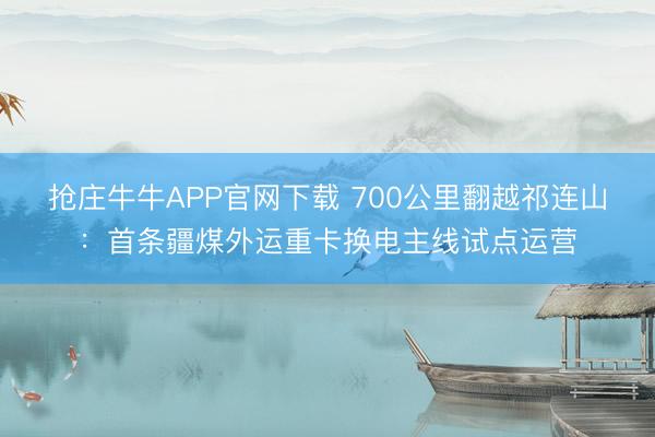 抢庄牛牛APP官网下载 700公里翻越祁连山：首条疆煤外运重卡换电主线试点运营