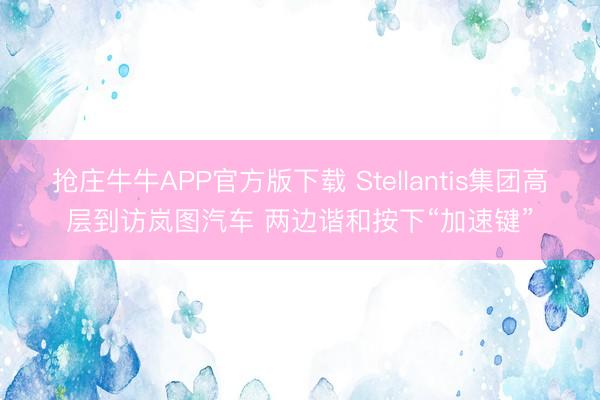 抢庄牛牛APP官方版下载 Stellantis集团高层到访岚图汽车 两边谐和按下“加速键”