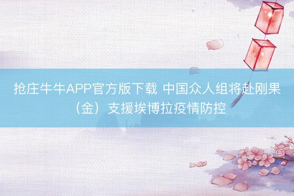 抢庄牛牛APP官方版下载 中国众人组将赴刚果（金）支援埃博拉疫情防控