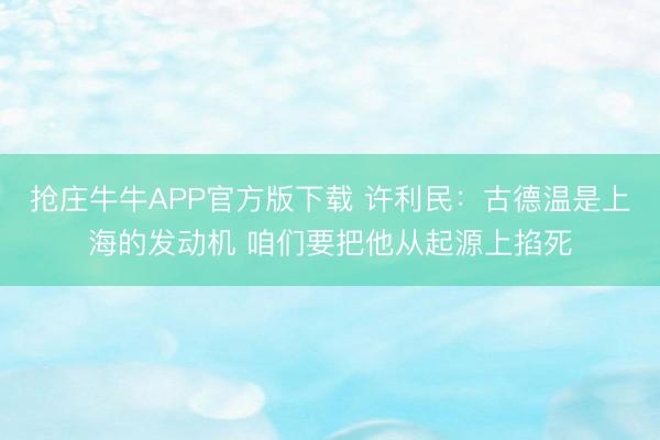 抢庄牛牛APP官方版下载 许利民：古德温是上海的发动机 咱们要把他从起源上掐死