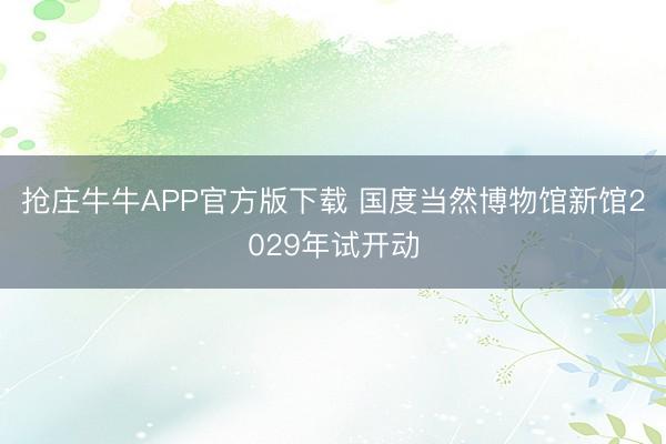 抢庄牛牛APP官方版下载 国度当然博物馆新馆2029年试开动