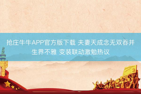 抢庄牛牛APP官方版下载 夫妻天成念无双吞并生界不雅 变装联动激勉热议