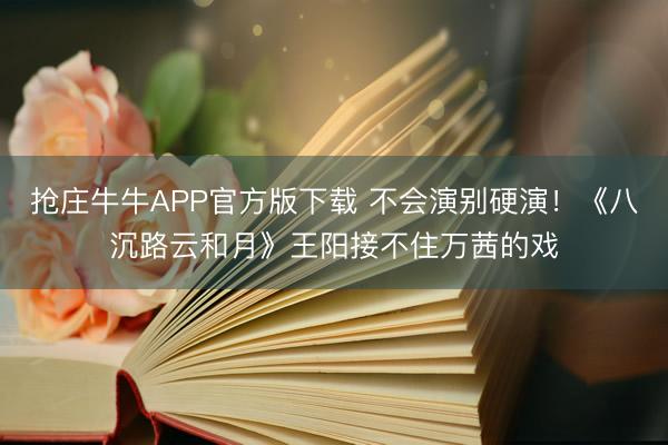 抢庄牛牛APP官方版下载 不会演别硬演！《八沉路云和月》王阳接不住万茜的戏