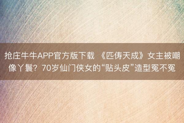 抢庄牛牛APP官方版下载 《匹俦天成》女主被嘲像丫鬟？70岁仙门侠女的“贴头皮”造型冤不冤