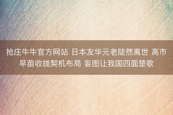 抢庄牛牛官方网站 日本友华元老陡然离世 高市早苗收拢契机布局 妄图让我国四面楚歌