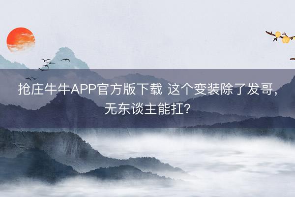 抢庄牛牛APP官方版下载 这个变装除了发哥，无东谈主能扛？