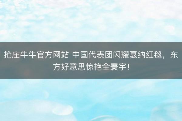 抢庄牛牛官方网站 中国代表团闪耀戛纳红毯，东方好意思惊艳全寰宇！