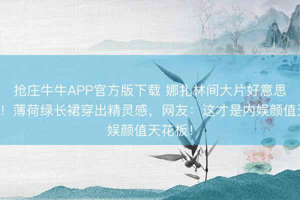 抢庄牛牛APP官方版下载 娜扎林间大片好意思到窒息！薄荷绿长裙穿出精灵感，网友：这才是内娱颜值天花板！