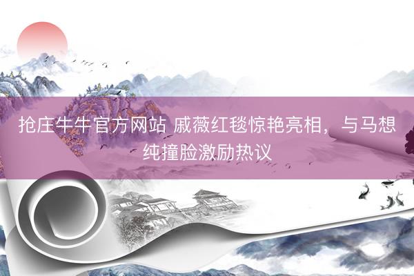 抢庄牛牛官方网站 戚薇红毯惊艳亮相，与马想纯撞脸激励热议
