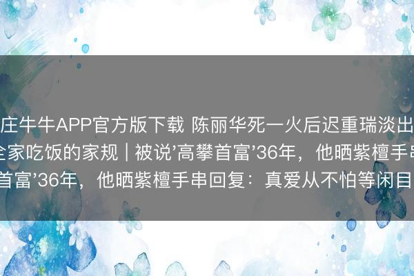 抢庄牛牛APP官方版下载 陈丽华死一火后迟重瑞淡出又现身，坚执每天全家吃饭的家规 | 被说'高攀首富'36年，他晒紫檀手串回复：真爱从不怕等闲目光！