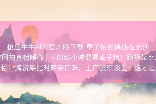 抢庄牛牛APP官方版下载 章子怡被偶遇在长沙零食店购物一小时，被围拍真相暖心 | 三四线小城偶遇章子怡！蹲货架比对辣条口味，土产货东谈主：这才是咱们思追的星