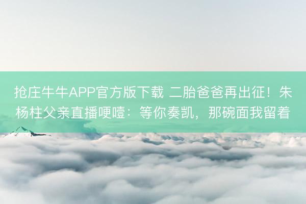抢庄牛牛APP官方版下载 二胎爸爸再出征!朱杨柱父亲直播哽噎:等你奏凯,那碗面我留着