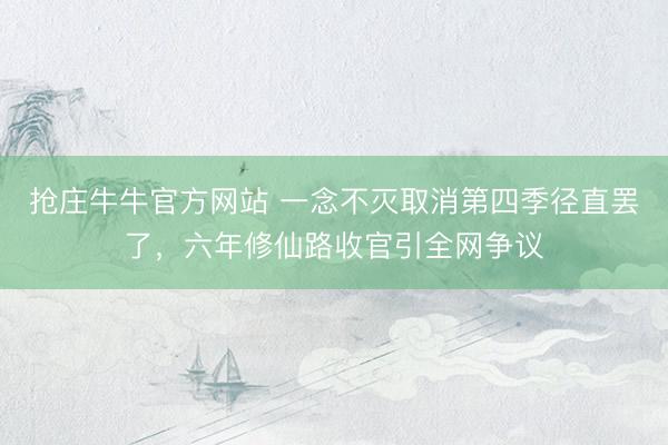 抢庄牛牛官方网站 一念不灭取消第四季径直罢了，六年修仙路收官引全网争议