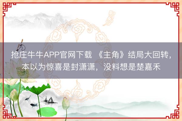 抢庄牛牛APP官网下载 《主角》结局大回转，本以为惊喜是封潇潇，没料想是楚嘉禾