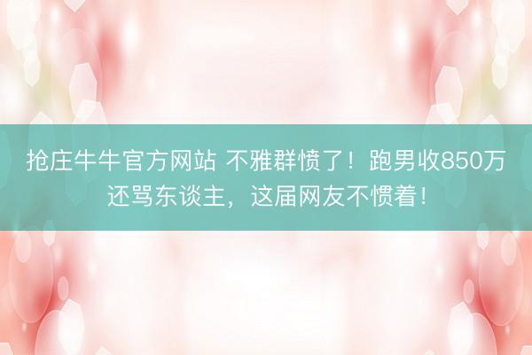抢庄牛牛官方网站 不雅群愤了！跑男收850万还骂东谈主，这届网友不惯着！