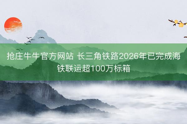 抢庄牛牛官方网站 长三角铁路2026年已完成海铁联运超100万标箱