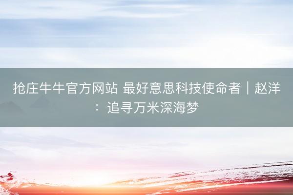 抢庄牛牛官方网站 最好意思科技使命者｜赵洋：追寻万米深海梦
