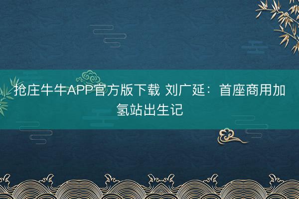 抢庄牛牛APP官方版下载 刘广延：首座商用加氢站出生记