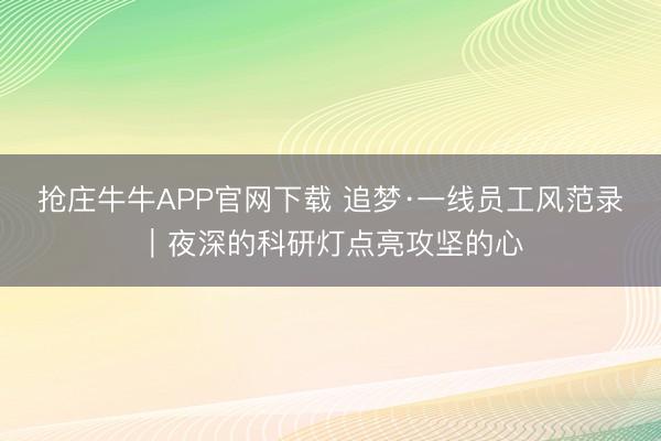 抢庄牛牛APP官网下载 追梦·一线员工风范录｜夜深的科研灯点亮攻坚的心