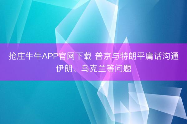 抢庄牛牛APP官网下载 普京与特朗平庸话沟通伊朗、乌克兰等问题