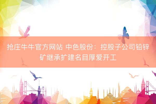 抢庄牛牛官方网站 中色股份：控股子公司铅锌矿继承扩建名目厚爱开工