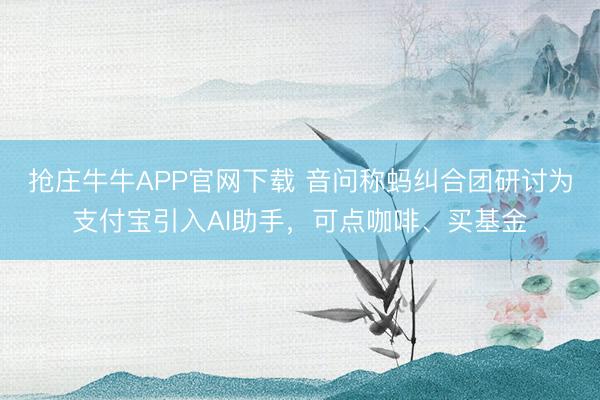 抢庄牛牛APP官网下载 音问称蚂纠合团研讨为支付宝引入AI助手，可点咖啡、买基金
