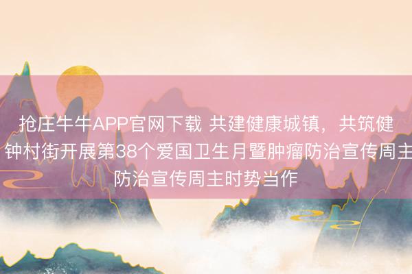 抢庄牛牛APP官网下载 共建健康城镇，共筑健康防地！ 钟村街开展第38个爱国卫生月暨肿瘤防治宣传周主时势当作