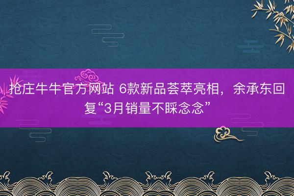 抢庄牛牛官方网站 6款新品荟萃亮相，余承东回复“3月销量不睬念念”