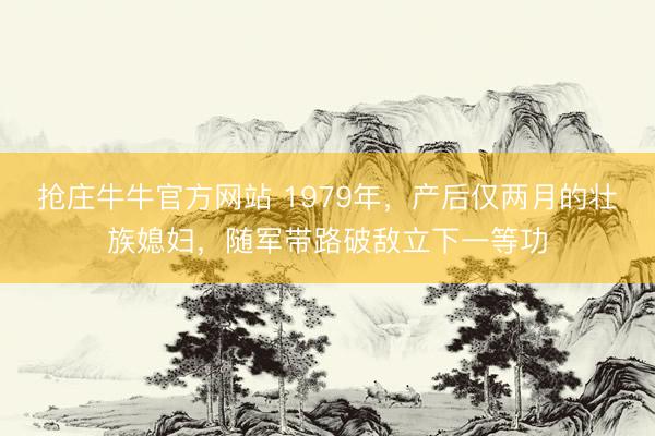 抢庄牛牛官方网站 1979年,产后仅两月的壮族媳妇,随军带路破敌立下一等功