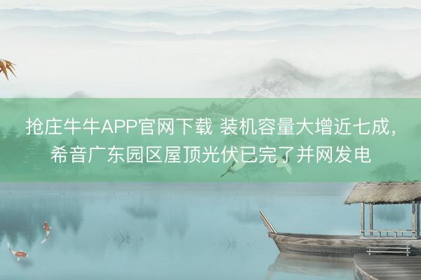 抢庄牛牛APP官网下载 装机容量大增近七成，希音广东园区屋顶光伏已完了并网发电