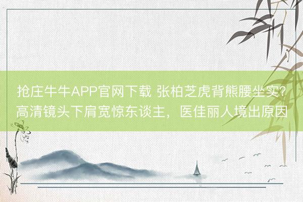 抢庄牛牛APP官网下载 张柏芝虎背熊腰坐实?高清镜头下肩宽惊东谈主,医佳丽人境出原因