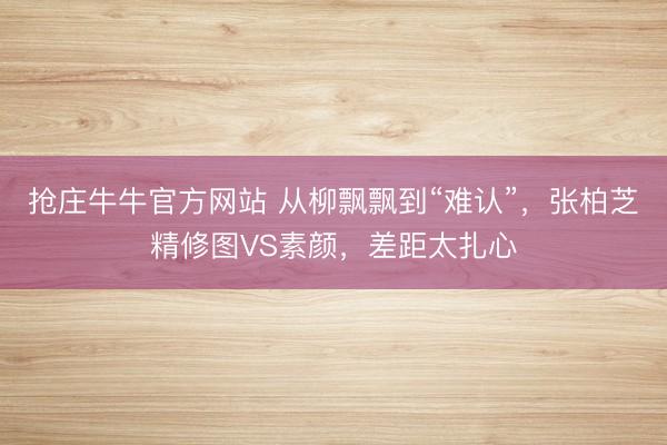 抢庄牛牛官方网站 从柳飘飘到“难认”，张柏芝精修图VS素颜，差距太扎心