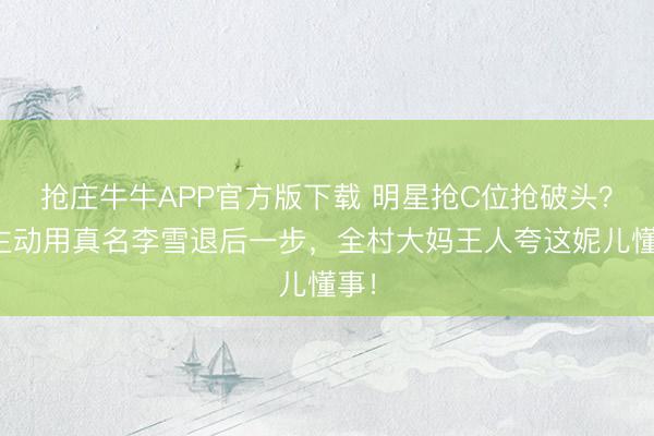 抢庄牛牛APP官方版下载 明星抢C位抢破头?她主动用真名李雪退后一步,全村大妈王人夸这妮儿懂事!