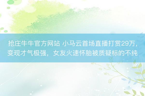 抢庄牛牛官方网站 小马云首场直播打赏29万，变现才气极强，女友火速怀胎被质疑标的不纯