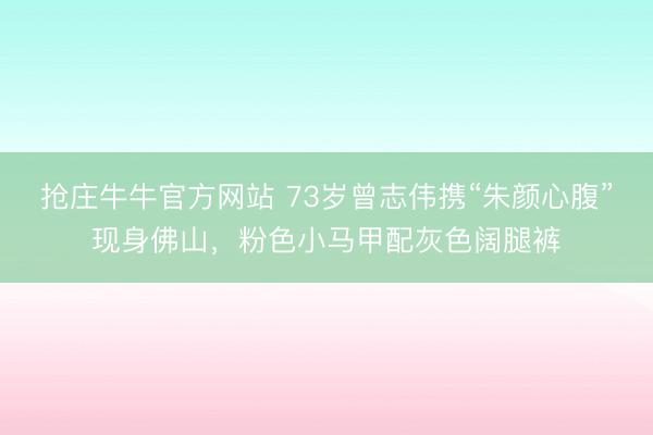 抢庄牛牛官方网站 73岁曾志伟携“朱颜心腹”现身佛山，粉色小马甲配灰色阔腿裤