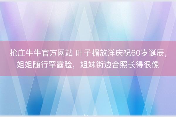 抢庄牛牛官方网站 叶子楣放洋庆祝60岁诞辰，姐姐随行罕露脸，姐妹街边合照长得很像
